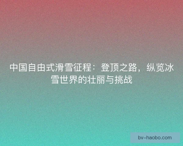 中国自由式滑雪征程：登顶之路，纵览冰雪世界的壮丽与挑战