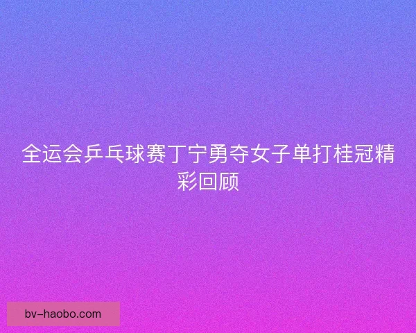 全运会乒乓球赛丁宁勇夺女子单打桂冠精彩回顾