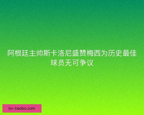 阿根廷主帅斯卡洛尼盛赞梅西为历史最佳球员无可争议