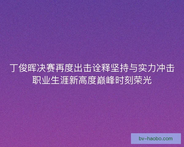 丁俊晖决赛再度出击诠释坚持与实力冲击职业生涯新高度巅峰时刻荣光
