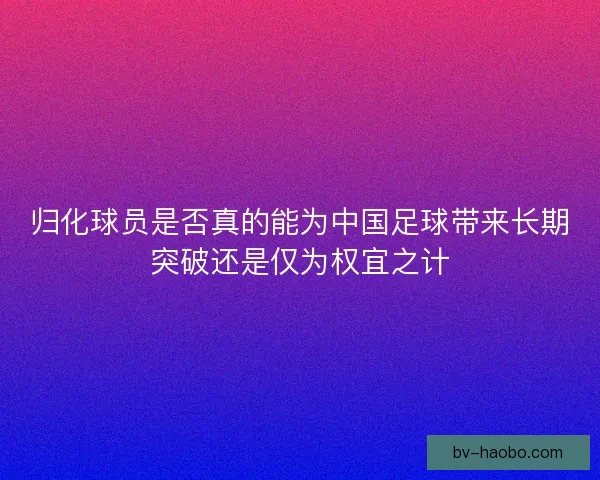 归化球员是否真的能为中国足球带来长期突破还是仅为权宜之计 归化球员是否真的能为中国足球带来长期突破还是仅为权宜之计