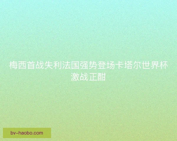 梅西首战失利法国强势登场卡塔尔世界杯激战正酣