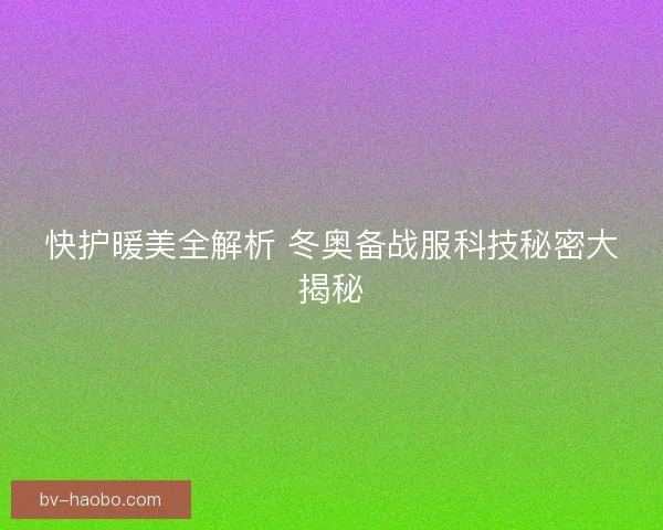 快护暖美全解析 冬奥备战服科技秘密大揭秘