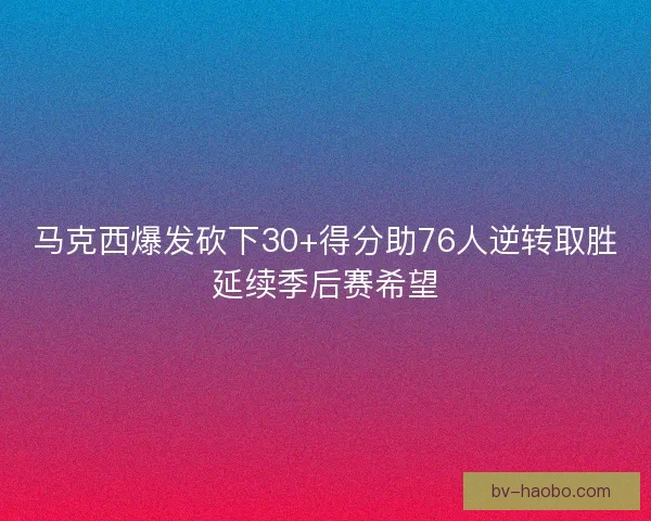 马克西爆发砍下30+得分助76人逆转取胜延续季后赛希望