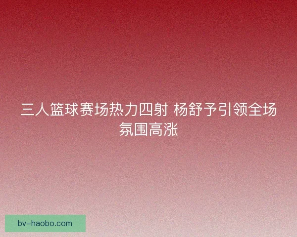 三人篮球赛场热力四射 杨舒予引领全场氛围高涨