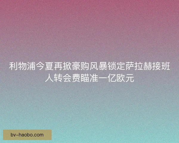 利物浦今夏再掀豪购风暴锁定萨拉赫接班人转会费瞄准一亿欧元