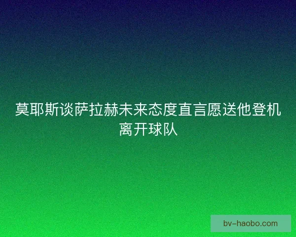 莫耶斯谈萨拉赫未来态度直言愿送他登机离开球队