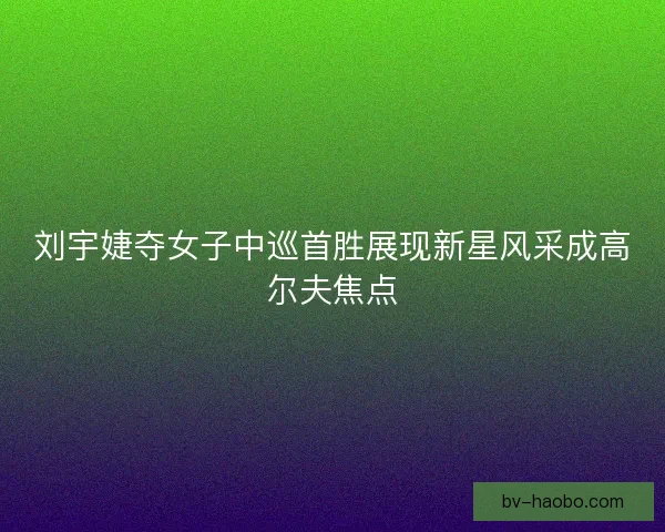 刘宇婕夺女子中巡首胜展现新星风采成高尔夫焦点 刘宇婕夺女子中巡首胜展现新星风采成高尔夫焦点