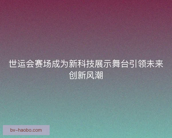 世运会赛场成为新科技展示舞台引领未来创新风潮
