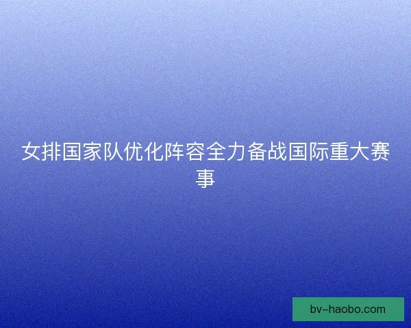 女排国家队优化阵容全力备战国际重大赛事 女排国家队优化阵容全力备战国际重大赛事